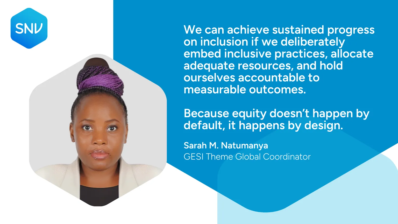 We can achieve sustained progress on inclusion if we deliberately embed inclusive practices, allocate adequate resources, and hold ourselves accountable to measurable outcomes. Because equity doesn’t happen by default, it happens by design. Sarah M. Natumanya GESI Theme Global Coordinator